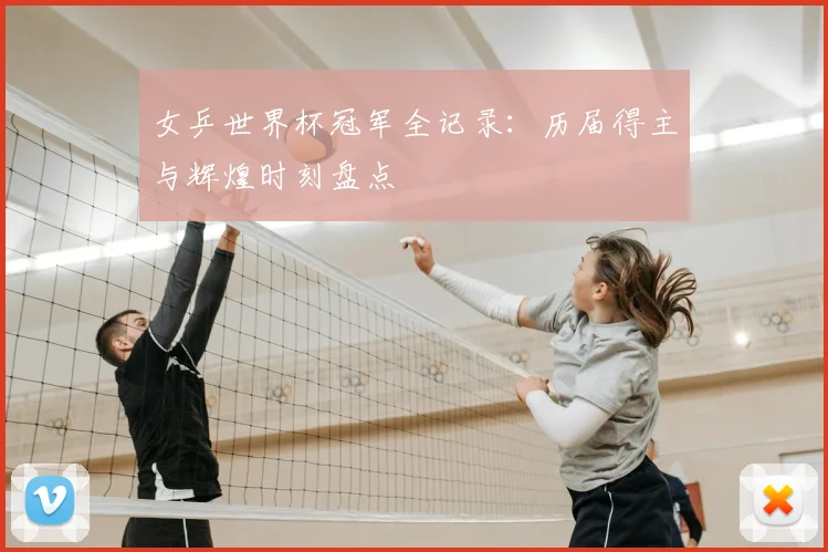 女乒世界杯冠军全记录：历届得主与辉煌时刻盘点