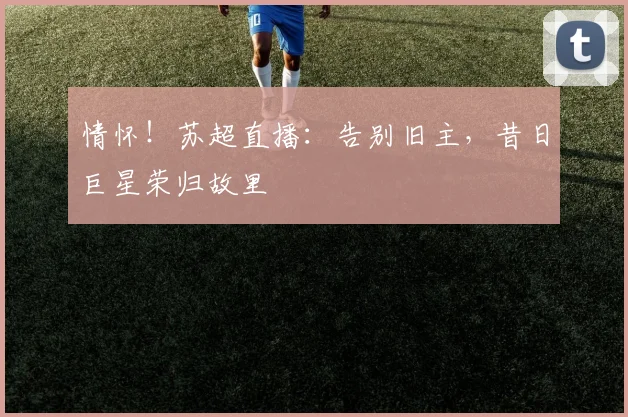 情怀！苏超直播：告别旧主，昔日巨星荣归故里