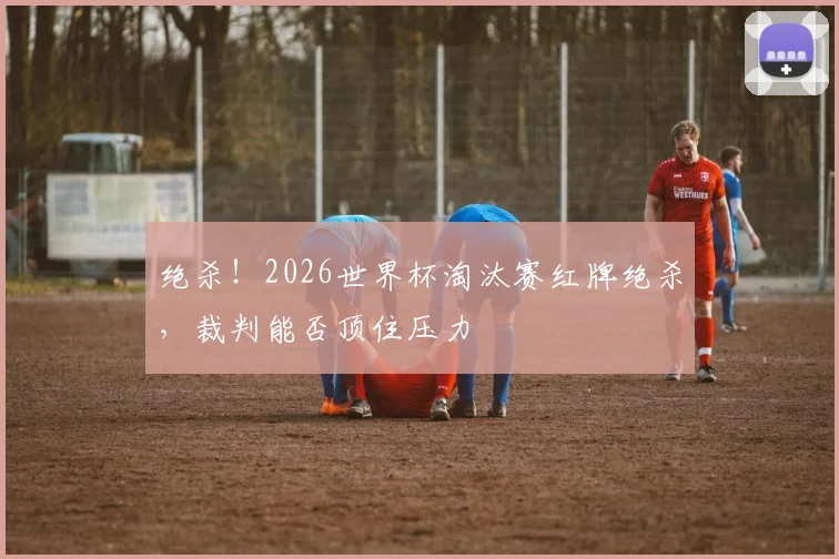 绝杀！2026世界杯淘汰赛红牌绝杀，裁判能否顶住压力