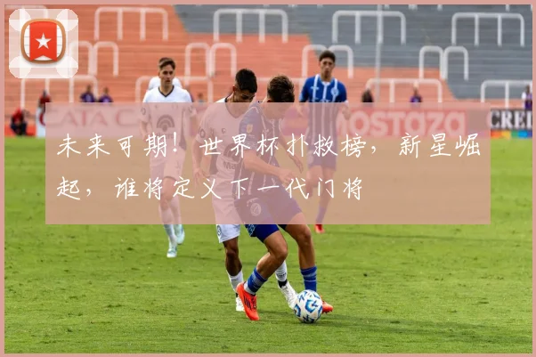 未来可期!世界杯扑救榜,新星崛起,谁将定义下一代门将