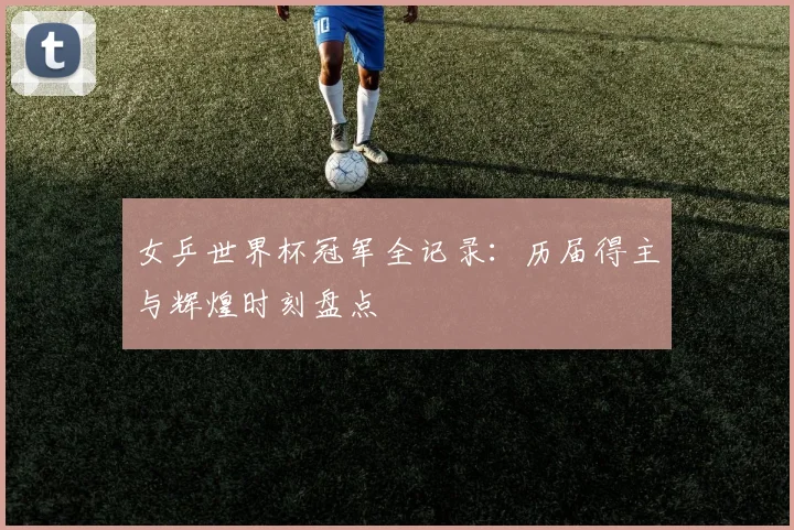 女乒世界杯冠军全记录:历届得主与辉煌时刻盘点