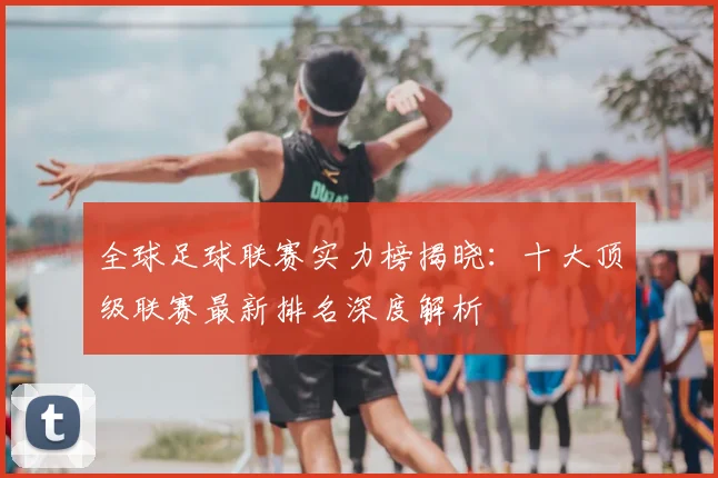 全球足球联赛实力榜揭晓：十大顶级联赛最新排名深度解析